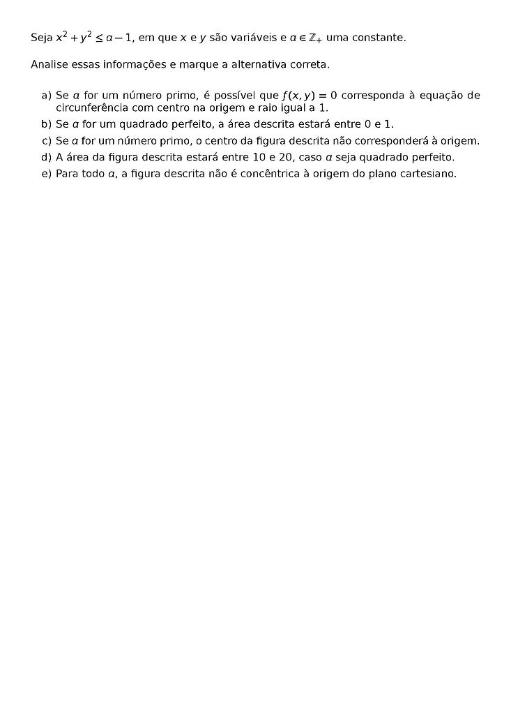 SEJA X^2 + Y^2 \LEQ A-1, EM QUE X E Y SAO VARIAVEIS E A \IN \MATHBB{Z}_+ UMA CONSTANTE.
ANALISE ESSAS INFORMACOES E MARQUE A ALTERNATIVA CORRETA.
\BEGIN{ENUMERATE}[LABEL={\ALPH*})]
\ITEM SE A FOR UM NUMERO PRIMO, E POSSIVEL QUE F(X,Y) = 0 CORRESPONDA A EQUACAO DE CIRCUNFERENCIA COM CENTRO NA ORIGEM E RAIO IGUAL A 1.
\ITEM SE A FOR UM QUADRADO PERFEITO, A AREA DESCRITA ESTARA ENTRE 0 E 1.
\ITEM SE A FOR UM NUMERO PRIMO, O CENTRO DA FIGURA DESCRITA NAO CORRESPONDERA A ORIGEM.
\ITEM A AREA DA FIGURA DESCRITA ESTARA ENTRE 10 E 20, CASO A SEJA QUADRADO PERFEITO.
\ITEM PARA TODO A, A FIGURA DESCRITA NAO E CONCENTRICA A ORIGEM DO PLANO CARTESIANO.
\END{ENUMERATE}