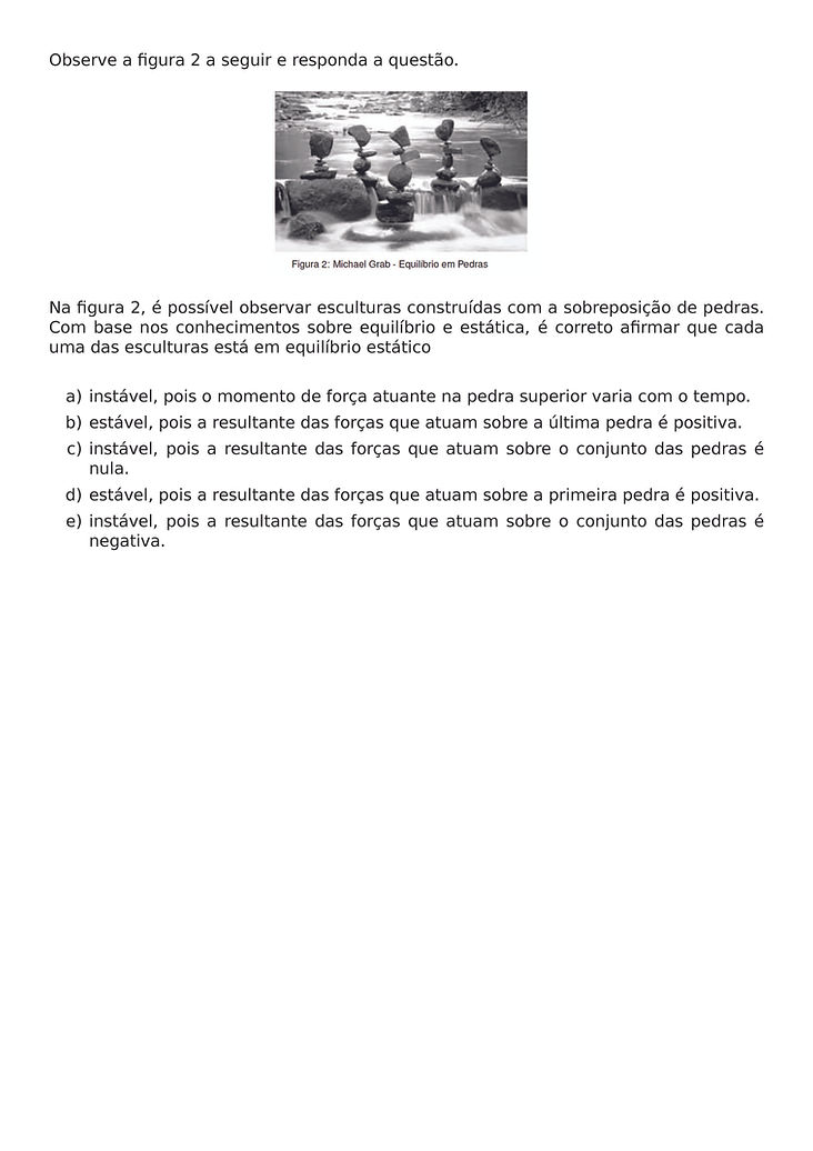 OBSERVE A FIGURA 2 A SEGUIR E RESPONDA A QUESTAO.
\BEGIN{CENTER}
\END{CENTER}
NA FIGURA 2, E POSSIVEL OBSERVAR ESCULTURAS CONSTRUIDAS COM A SOBREPOSICAO DE PEDRAS. COM BASE NOS CONHECIMENTOS SOBRE EQUILIBRIO E ESTATICA, E CORRETO AFIRMAR QUE CADA UMA DAS ESCULTURAS ESTA EM EQUILIBRIO ESTATICO
\BEGIN{ENUMERATE}[LABEL={\ALPH*})]
\ITEM INSTAVEL, POIS O MOMENTO DE FORCA ATUANTE NA PEDRA SUPERIOR VARIA COM O TEMPO.
\ITEM ESTAVEL, POIS A RESULTANTE DAS FORCAS QUE ATUAM SOBRE A ULTIMA PEDRA E POSITIVA.
\ITEM INSTAVEL, POIS A RESULTANTE DAS FORCAS QUE ATUAM SOBRE O CONJUNTO DAS PEDRAS E NULA.
\ITEM ESTAVEL, POIS A RESULTANTE DAS FORCAS QUE ATUAM SOBRE A PRIMEIRA PEDRA E POSITIVA.
\ITEM INSTAVEL, POIS A RESULTANTE DAS FORCAS QUE ATUAM SOBRE O CONJUNTO DAS PEDRAS E NEGATIVA.
\END{ENUMERATE}
