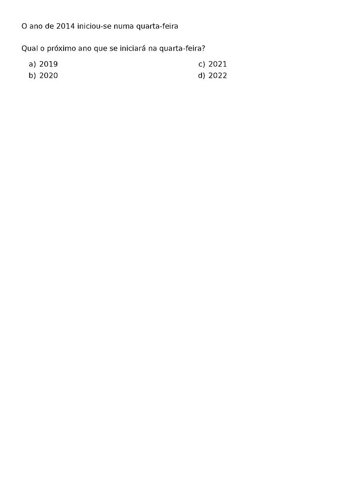 O ANO DE 2014 INICIOU-SE NUMA QUARTA-FEIRA
QUAL O PROXIMO ANO QUE SE INICIARA NA QUARTA-FEIRA?
\BEGIN{MULTICOLS}{2}
\BEGIN{ENUMERATE}[LABEL=\ALPH*)]
\ITEM 2019
\ITEM 2020
\ITEM 2021
\ITEM 2022
\END{ENUMERATE}
\END{MULTICOLS}