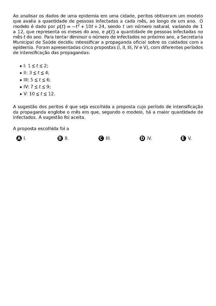 AO ANALISAR OS DADOS DE UMA EPIDEMIA EM UMA CIDADE, PERITOS OBTIVERAM UM MODELO QUE AVALIA A QUANTIDADE DE PESSOAS INFECTADAS A CADA MES, AO LONGO DE UM ANO. O MODELO E DADO POR P(T) = -T^2 + 10T + 24, SENDO T UM NUMERO NATURAL, VARIANDO DE 1 A 12, QUE REPRESENTA OS MESES DO ANO, E P(T) A QUANTIDADE DE PESSOAS INFECTADAS NO MES T DO ANO. PARA TENTAR DIMINUIR O NUMERO DE INFECTADOS NO PROXIMO ANO, A SECRETARIA MUNICIPAL DE SAUDE DECIDIU INTENSIFICAR A PROPAGANDA OFICIAL SOBRE OS CUIDADOS COM A EPIDEMIA. FORAM APRESENTADAS CINCO PROPOSTAS (I, II, III, IV E V), COM DIFERENTES PERIODOS DE INTENSIFICACAO DAS PROPAGANDAS:
\BEGIN{ITEMIZE}
\ITEM I: 1 \LEQ T \LEQ 2;
\ITEM II: 3 \LEQ T \LEQ 4;
\ITEM III: 5 \LEQ T \LEQ 6;
\ITEM IV: 7 \LEQ T \LEQ 9;
\ITEM V: 10 \LEQ T \LEQ 12.
\END{ITEMIZE}
A SUGESTAO DOS PERITOS E QUE SEJA ESCOLHIDA A PROPOSTA CUJO PERIODO DE INTENSIFICACAO DA PROPAGANDA ENGLOBE O MES EM QUE, SEGUNDO O MODELO, HA A MAIOR QUANTIDADE DE INFECTADOS. A SUGESTAO FOI ACEITA.
A PROPOSTA ESCOLHIDA FOI A
\BEGIN{MULTICOLS}{5}
\BEGIN{ENUMERATE}[LABEL=\PROTECT\CIRCLED{\ALPH*}]
\ITEM I.
\ITEM II.
\ITEM III.
\ITEM IV.
\ITEM V.
\END{ENUMERATE}
\END{MULTICOLS}