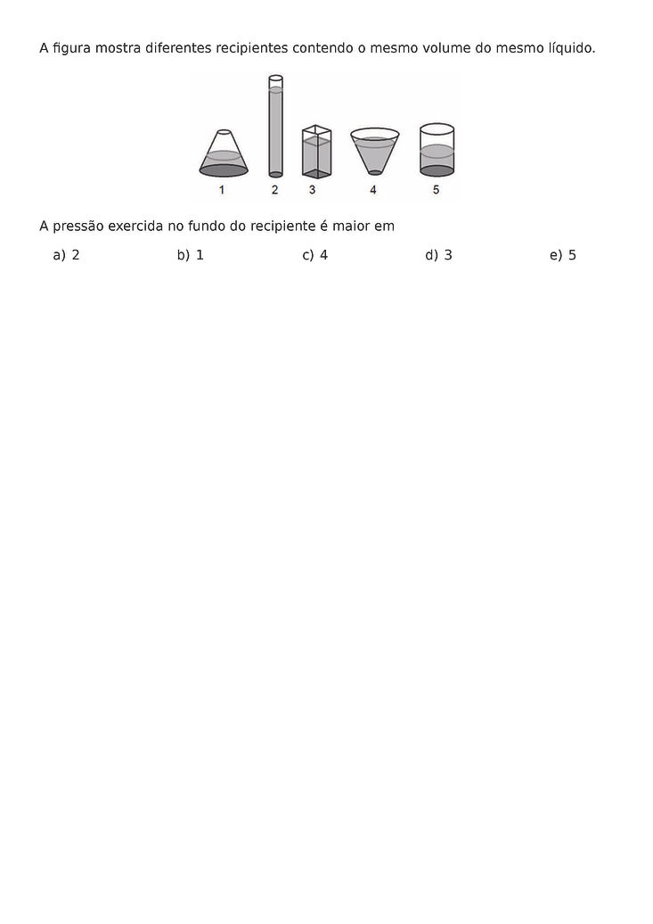 A FIGURA MOSTRA DIFERENTES RECIPIENTES CONTENDO O MESMO VOLUME DO MESMO LIQUIDO.
\BEGIN{CENTER}
\END{CENTER}
A PRESSAO EXERCIDA NO FUNDO DO RECIPIENTE E MAIOR EM
\BEGIN{MULTICOLS}{5}
\BEGIN{ENUMERATE}[LABEL=\ALPH*)]
\ITEM 2
\ITEM 1
\ITEM 4
\ITEM 3
\ITEM 5
\END{ENUMERATE}
\END{MULTICOLS}