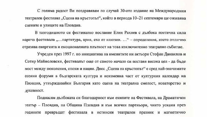 "С голяма радост Ви поздравявам по случай 30-ото издание на Международния театрален фестивал "Сцена на кръстопът", който в периода 10-21 септември ще оживява сцените и улиците на Пловдив.
В тазгодишното си фестивално послание Елин Рахнев с дълбока поетична сила нарича фестивала "... партитура, ария, ехо от илюзии..." - определение, което отлично отразява енергията и емоционалната плътност на това изключително театрално събитие.
Учреден през 1997 г. по инициатива на именитите ни актьори Стефан Данаилов и Сотир Майноловски, фестивалът още от самото начало си поставя висока цел - да бъде мост между поколения, епохи и нации. Днес "Сцена на кръстопът" е сред най-значимите есенни форуми в българската култура и неизменна част от културния календар на Пловдив, утвърждавайки България като сцена на театрална смелост, новаторство и духовност.
Поднасям дълбоката си благодарност към екипите на Фестивала, на Драматичен театър-Пловдив, на Община Пловдив и към всички партньори, чиито усилия през годините превръщат фестивала в истински театрален празник и магнетично пространство за среща между авангард, традиция и публика.
Пожелавам на всички участници незабравими артистични срещи, а на публиката - да съпреживее силата на театъра и духа на "Сцена на кръстопът".
Честит 30-и фестивал и на добър час!
С уважение:
Антон Кутев, председател на Комисията по културата и медиите