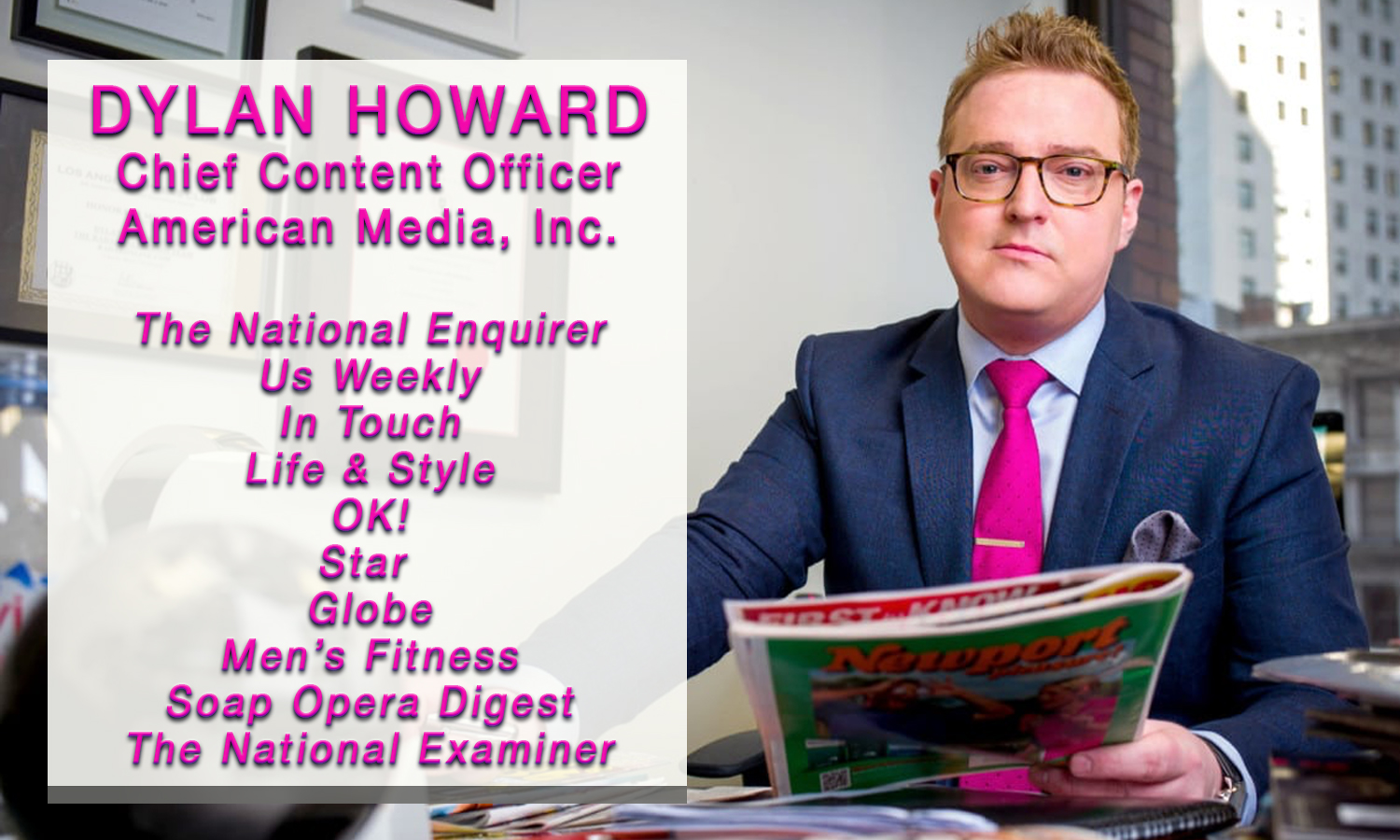 Dylan Howard, Chief Content Officer at American Media, Inc. -- Publisher of The National Enquirer, Us Weekly, In Touch, Life & Style, OK!, Star, Globe, Men's Fitness, Soap Opera Digest, and The National Examiner