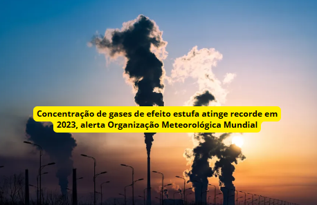 Concentração de gases de efeito estufa atinge recorde em 2023, alerta Organização Meteorológica Mundial