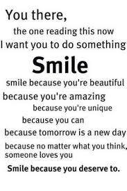 You, the one reading this. I want your to do something. Smile. Smile because you're beautiful... amazing,unique..you can
