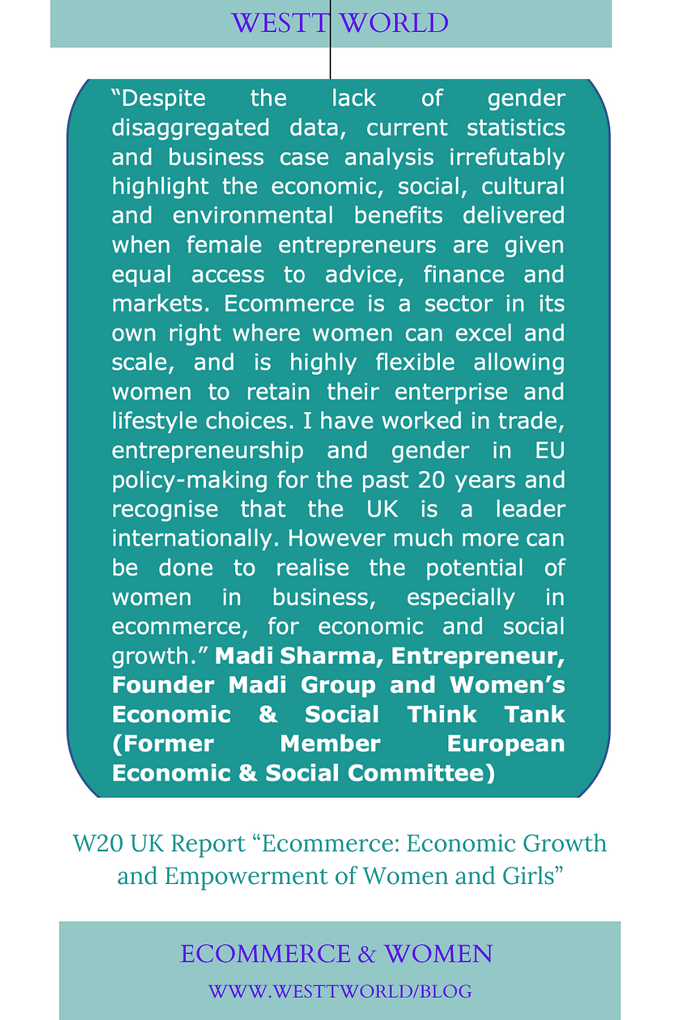 “Despite the lack of gender disaggregated data, current statistics and business case analysis irrefutably highlight the economic, social, cultural and environmental benefits delivered when female entrepreneurs are given equal access to advice, finance and markets. Ecommerce is a sector in its own right where women can excel and scale and is highly flexible allowing women to retain their enterprise and lifestyle choices. I have worked in trade, entrepreneurship and gender in EU policymaking for the past 20 years and recognise that the UK is a leader internationally. However much more can be done to realise the potential of women in business, especially in ecommerce, for economic and social growth.” Madi Sharma, Entrepreneur, Founder Madi Group and Women’s Economic & Social Think Tank (Former Member European Economic & Social Committee)