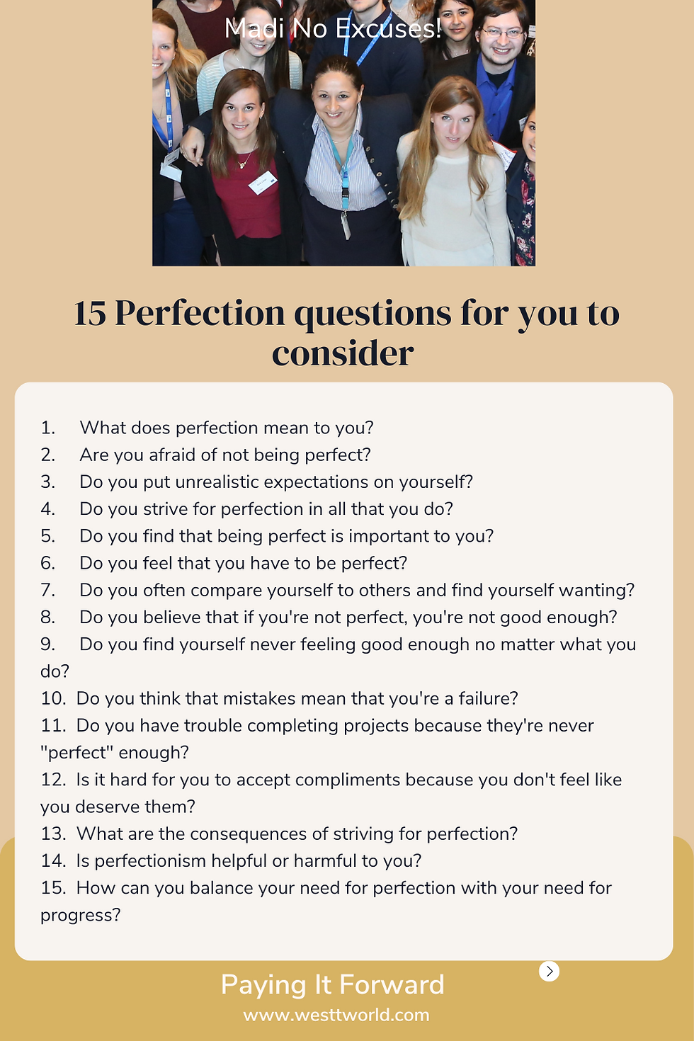 How to Overcome Perfectionism and Value Imperfection I think I have covered everything I wanted to, so I am going to leave you with 15 questions you need to consider for yourself now. Time to reflect. What does perfection mean to you? Are you afraid of not being perfect? Do you put unrealistic expectations on yourself? Do you strive for perfection in all that you do? Do you find that being perfect is important to you? Do you feel that you have to be perfect? Do you often compare yourself to others and find yourself wanting? Do you believe that if you're not perfect, you're not good enough? Do you find yourself never feeling good enough no matter what you do? Do you think that mistakes mean that you're a failure? Do you have trouble completing projects because they're never "perfect" enough? Is it hard for you to accept compliments because you don't feel like you deserve them? What are the consequences of striving for perfection? Is perfectionism helpful or harmful to you? How can you balance your need for perfection with your need for progress?