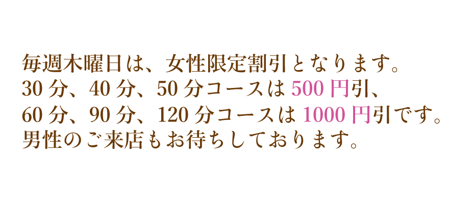 毎週木曜日は、女性限定割引となります。30分、40分、50分コースは500円引、60分、90分、120分コースは1000円引きです。男性のごらいてんもご来店もお待ちしております。
