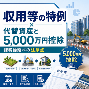 収用等の特例における代替資産と5,000万円控除、課税繰延べの注意点