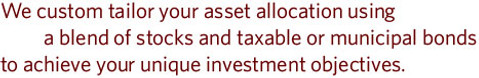 We custom tailor your asset allocation using a blend of stocks and taxable or municipal bonds to achieve your unique investment objectives