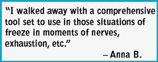 Testimonial:“I walked away with a comprehensive
tool set to use in those situations of
freeze in moments of nerves,
exhaustion, etc.”
Anna B.