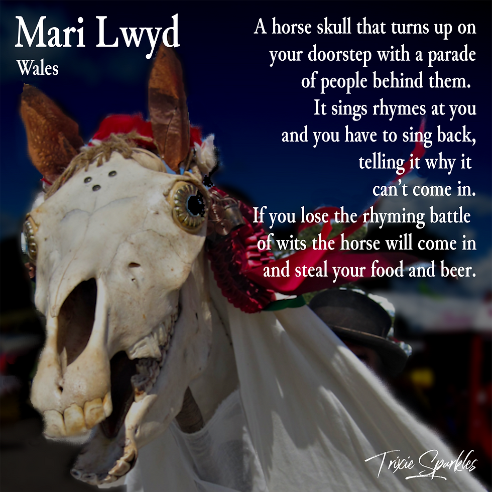 Mari Lwyd - A horse skull that turns up on your doorstep with a parade of people behind them. It sings rhymes at you and you have to sing back, telling it why it can't come in. IF you lose the rhyming batter of wits the horse will come in and steal your food and beer.