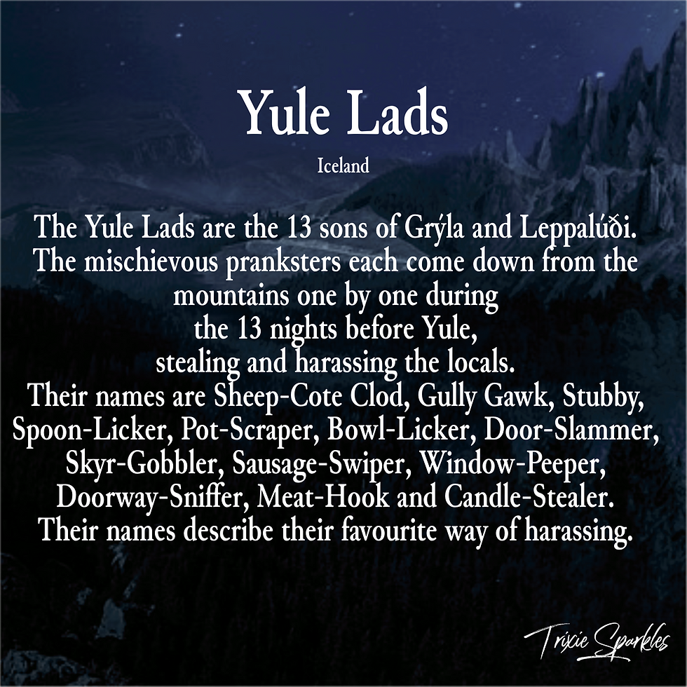The Yule Lads are the 13 sons of Grýla and Leppalúði. The mischievous pranksters each come down from the mountains one by one during the 13 nights before Yule, stealing and harassing the locals. Their names are Sheep-Cote Clod, Gully Gawk, Stubby, Spoon-Licker, Pot-Scraper, Bowl-Licker, Door-Slammer, Skyr-Gobbler, Sausage-Swiper, Window-Peeper, Doorway-Sniffer, Meat-Hook and Candle-Stealer. Their names describe their favourite way of harassing.