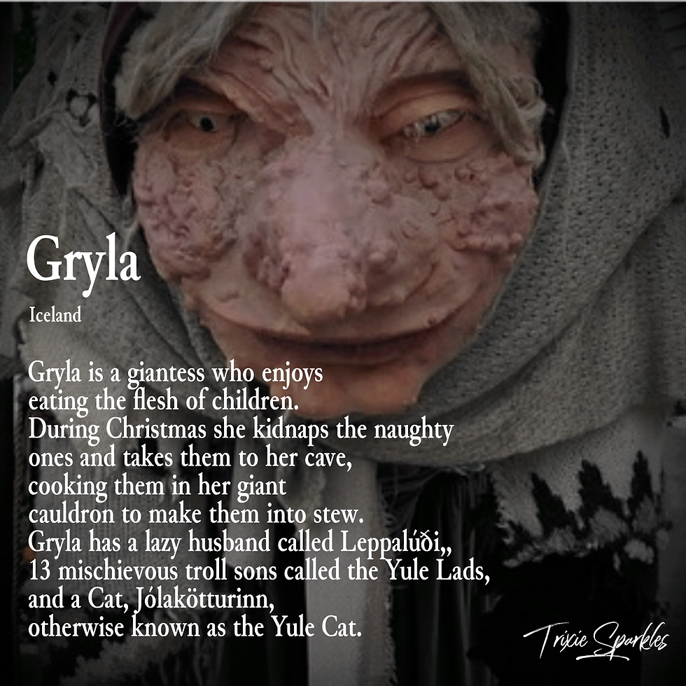 Gryla - a giantess who enjoys eating the flesh of children. During Chistmas she kidnaps the naughty one and takes them to her cave, cooking them in her giant cauldron to make them into stew. Gryla has a lazy husband called Leppalúði, 13 mischievous troll sons called the Yule Lads, and a cat, Jólakötturinn, otherwise known as the Yule Cat.