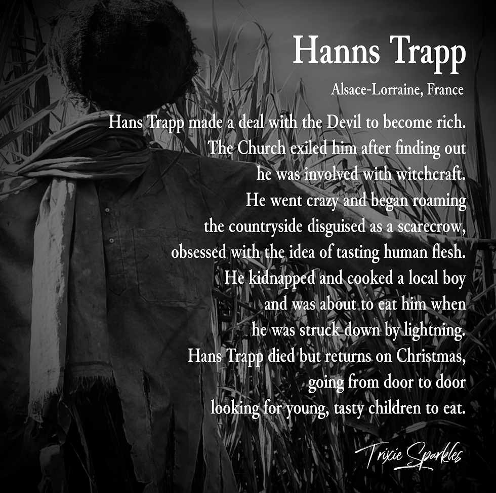 Hanns Trapp - A greedy man who made a deal with the Devil to become rich. The church exiled him after finding out he was involved with witchcraft. He went crazy and began roaming the countryside disguised as a scarecrow, obsessed with the idea of tasting human flesh. He kidnapped and cooked a local boy and was about to eat him when he was truck down by lightning. Hanns Trapp died but returns on Christmas, going from door to door looking for young, tasty children to eat.