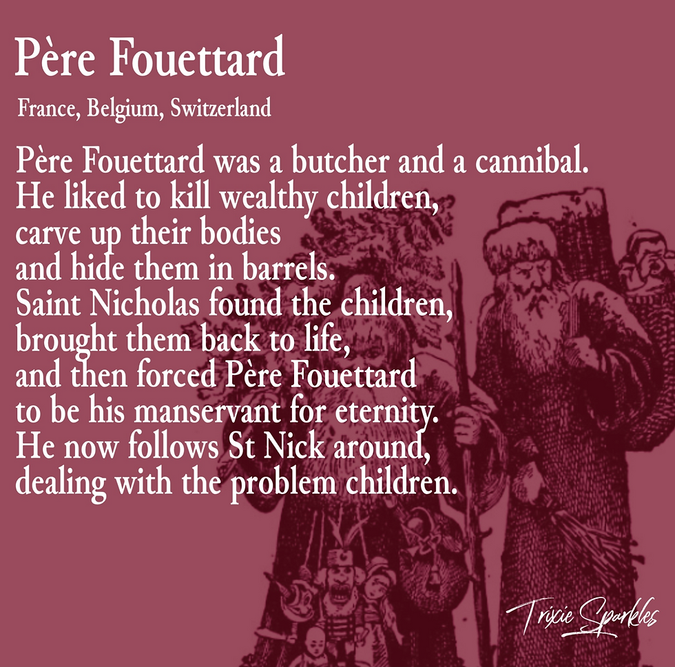Père Foutettard - A butcher and cannibal who liked to kil weathly children, carve up their bodies and hide them in barrels. Saint Nicholas found the children, brought them back to life, and then forced Père Fouettard to be his manservant for eternity. He now follows St Nick around, dealing with the problem children.