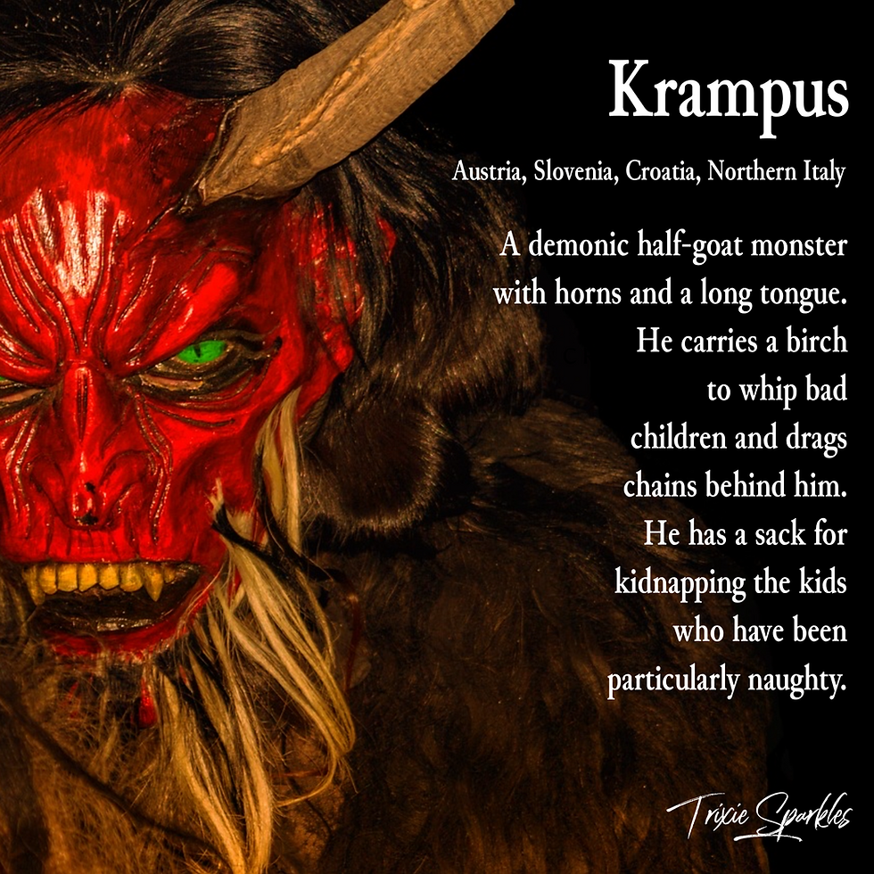 Krampus - A demonic half-goat monster with horns and a long tongue. He carries a birch to whip bad children and drags chains behind him. HE has a sack for kidnapping the kids who have been particularly naughty.