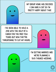 Top: A Light Blue/Blue Autistic person smiles and says, “My group home has decided I can have a cat so I’m pretty happy about that.”
Middle: A Pink/Magenta Autistic person looks neutral and says, “I’ve been able to hold a job with the help of a carer for the past few years but now they’re threatening to cut my hours.”
Bottom: A Light Green/Green Autistic person smiles and says, “I’m getting married and we’re planning a D&D themed wedding.”