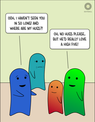 A blue adult stands looking at an orange/red ND child and a light green/green ND adult. Blue looks excited with outstretched arms and says, “Ooh , I haven’t seen you in so long! And where are my hugs?!” ND adult replies, “Oh, no hugs please, but he’d really like a high five!” An older teal adult looks on with a frown in the background.