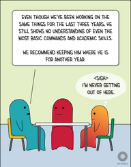 Two adult figures (one Teal, one Red) and a child figure (Orange/Red) sit around a table together. Teal says to Red, “Even though we’ve been working on the same things for the last three years, he still shows no understanding of even the most basic commands and academic skills. We recommend keeping him where he is for another year.” Orange/Red looks defeated and thinks, “<Sigh> I’m never getting out of here.”