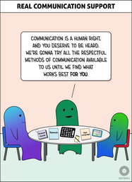 A white box at the top reads: REAL COMMUNICATION SUPPORT.

A green adult sits at a table with a blue/purple adult and a green/blue child. The green adult says to the child, “Communication is human right, and you deserve to be heard. We’re gonna try all the respectful methods of communication available to us until we find what works best for you.” On the table are several options: Picture Cards, Speech, a letterboard, a pen and notepad, Sign Language, and an AAC device.