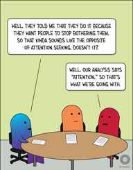 Three people, one ND (yellow/green gradient) and two NT (orange, red) sit at a round table with  three papers on it. Yellow/green says, “Well, they told me that they do it because they want people to stop bothering them, so that kinda sounds like the opposite of attention seeking, doesn’t it?” Red replies, “Well, our analysis says ‘Attention,’ so that’s what we’re going with.”