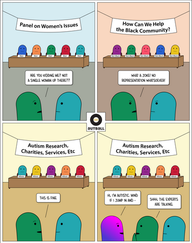A 4 panel cartoon by Autball.

Panel 1: Five figures sit behind a long desk, a banner above them reads "Panel on Women's Issues;" a nameplate in front of each figure reads "Man." There are two observers in the foreground, one Green and one Teal. Green says to Teal, "Are you kidding me? Not a single woman up there??"

Panel 2: Similar scene. Five figures sit behind a long desk, a banner above them reads "How Can We Help the Black Community;" this time the nameplates read "Not Black." Green says to Teal, "What a joke! No representation whatsoever!"

Panel 3: Similar scene. Five figures sit behind a long desk, a banner above them reads "Autism Research, Charities, Services, Etc;" all the nameplates read "Allistic." Green says to Teal, "This is fine."

Panel 4: Same scene, but now with a new observer (Magenta/Purple) who says, "Hi, I'm Autistic. Mind if I jump in and-" Green cuts them off with, "Shhh, the experts are talking.”