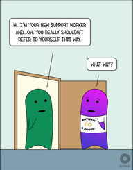 A Green figure stands in an open doorway with a Magenta/Purple figure who is wearing an “Autistic & Proud) t-shirt. Green says, “Hi. I’m your new support worker and…oh, you really shouldn’t refer to yourself that way.” Magenta/Purple looks puzzled and says, “What way?”
