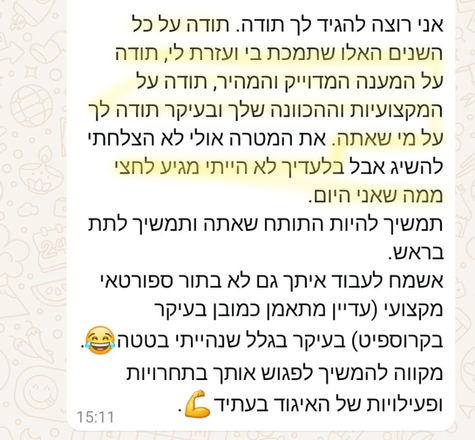 אני רוצה להגיד לך תודה. תודה על כל השנים האלו שתמכת בי ועזרת לי, תודה על המענה המדוייק והמהיר, תודה על המקצועיות וההכוונה שלך ובעיקר תודה לך על מי שאתה. את המטרה שלי אולי לא הצלחתי להשיג, אבל בלעדיך לא הייתי מגיע לחצי ממה שאני היום.
תמשיך להיות התותח שאתה ותמשיך לתת בראש.
אשמח לעבוד איתך גם לא בתור ספורטאי מקצועי (עדיין מתאמן כמובן בעיקר בקרוספיט) בעיקר בגלל שנהייתי בטטה.
מקווה להמשיך לפגוש אותך בתחרויות ופעילויות של האיגוד בעתיד.