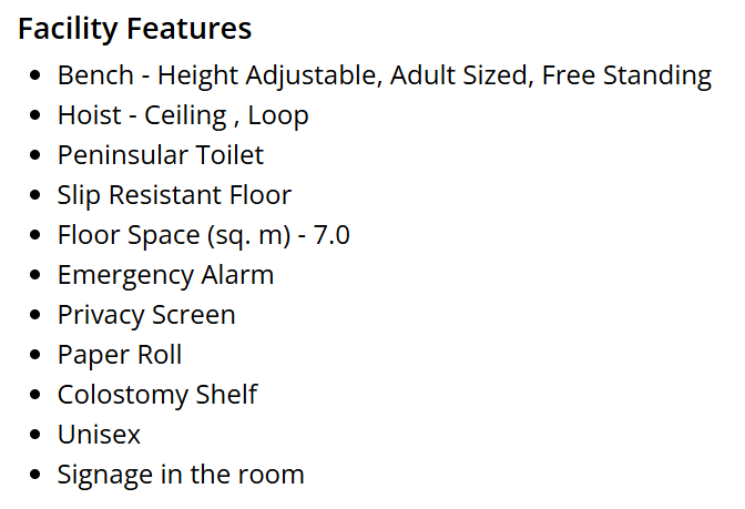 The features of the Changing Places toilet:
Bench - Height Adjustable, Adult Sized, Free Standing.
Hoist - Ceiling, Loop.
Peninsular toilet.
Slip resistant floor.
Floor space (sq. m) - 7.0.
Emergency Alarm.
Privacy Screen.
Paper Roll.
Colostomy Shelf.
Unisex.
Signage in the room.