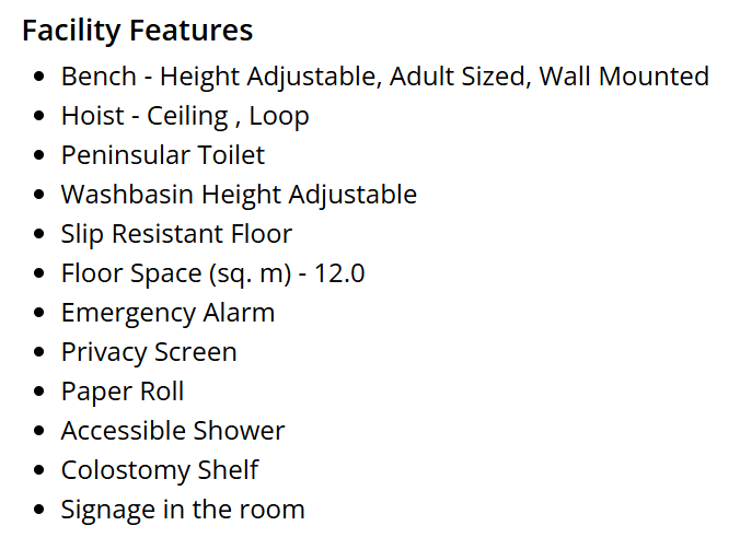 This image lists the facilities available in the changing places toilet nearby. These include:
Bench - height adjustable, adult sized, wall mounted.
Hoist - Ceiling, Loop.
Peninsular toilet.
Washbasin height adjustable.
Slip resistant floor.
Floor space (sq. m) 12.0.
Emergency Alarm.
Privacy Screen.
Paper Roll.
Accessible Shower.
Colostomy Shelf.
Signage in the room.