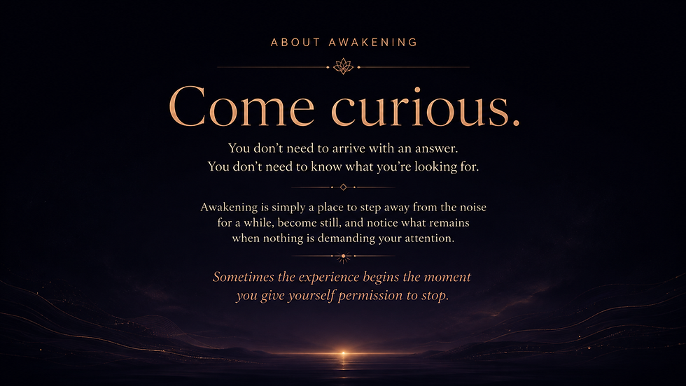 Come curious.
You don't need to arrive with an answer.
You don't need to know what you're looking for. Awakening is simply a place to step away from the noise for a while, become still, and notice what remains
when nothing is demanding your attention. Sometimes the experience begins the moment
you give yourself permission to stop.