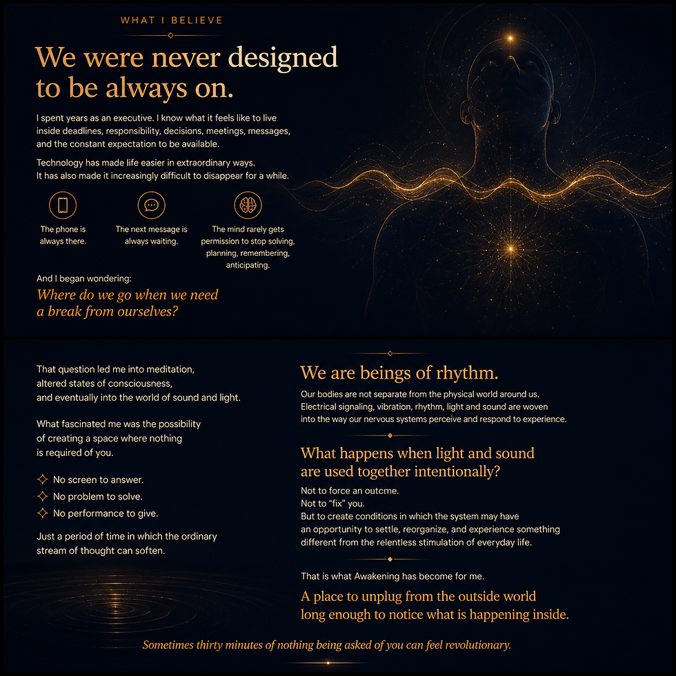 We are beings of rhythm.
Our bodies are not separate from the physical world around us. Electrical signaling, vibration, rhythm, light and sound are woven
into the way our nervous systems perceive and respond to experience. What happens when light and sound
are used together intentionally?
Not to force an outeme.
Not to "fix" you. But to create conditions in which the system may have an opportunity to settle, reorganize, and experience something
different from the relentless stimulation of everyday life.
That is what Awakening has become for me. A place to unplug from the outside world
long enough to notice what is happening inside.