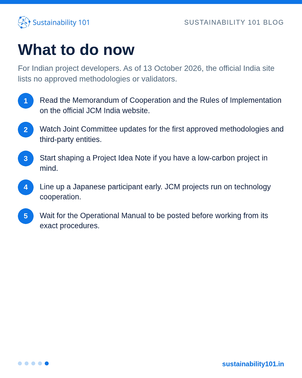 Slide 5 of 5. What to do now. As of 13 October 2026 the official JCM India site lists no approved methodologies or validators. Read the posted MoC and Rules of Implementation, watch Joint Committee updates, shape a Project Idea Note, line up a Japanese participant, and wait for the Operational Manual to be posted.