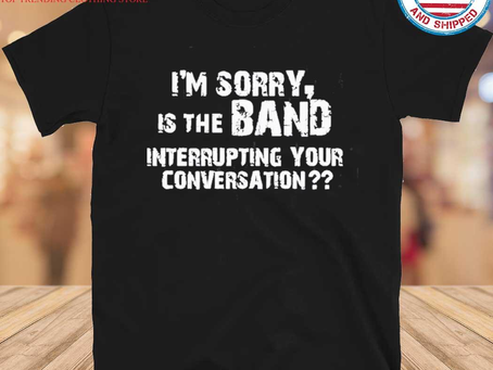 Gousclothing - I’m Sorry Is The Band Interrupting Your Conversation Shirt