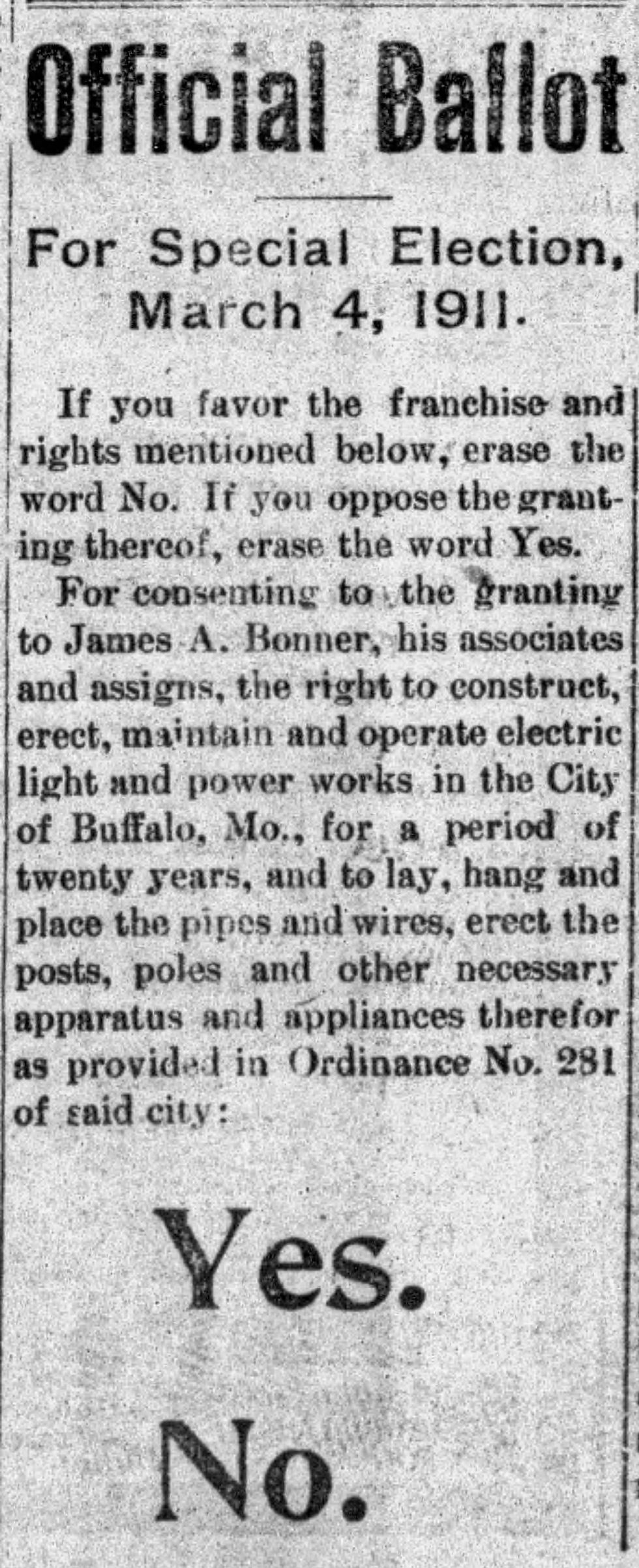 A newspaper clipping of ballot language for a March 4, 1911 proposition to build an electric light and power plant in Buffalo, Missouri.

Text reads:

Official Ballot
For Special Election, March 4, 1911.

If you favor the franchise and rights mentioned below, erase the word No. If you oppose the granting thereof, erase the word Yes.
For consenting to the granting to James A. Bonner, his associates and assigns, the right to construct, erect, maintain and operate electric light and power works in the City of Buffalo, Mo., for a period of twenty years, and to lay, hand and place the pipes and wires, erect the posts, poles and other necessary apparatus and appliances therefor as provided in Ordinance No. 281 of said city:
Yes.
No.