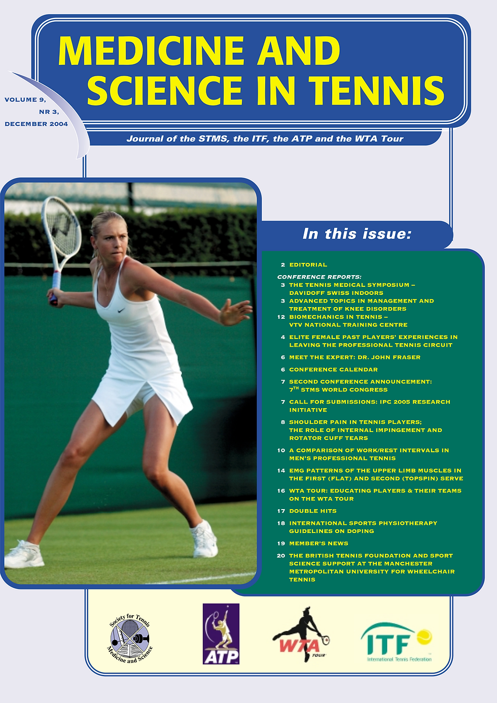• EDITORIAL
CONFERENCE REPORTS:
• THE TENNIS MEDICAL SYMPOSIUM –
DAVIDOFF SWISS INDOORS
• ADVANCED TOPICS IN MANAGEMENT AND
TREATMENT OF KNEE DISORDERS 12 BIOMECHANICS IN TENNIS –
VTV NATIONAL TRAINING CENTRE
• ELITE FEMALE PAST PLAYERS’ EXPERIENCES IN LEAVING THE PROFESSIONAL TENNIS CIRCUIT
• MEET THE EXPERT: DR. JOHN FRASER
• CONFERENCE CALENDAR
• SECOND CONFERENCE ANNOUNCEMENT: 7TH STMS WORLD CONGRESS
• CALL FOR SUBMISSIONS: IPC 2005 RESEARCH INITIATIVE
8 SHOULDER PAIN IN TENNIS PLAYERS;
THE ROLE OF INTERNAL IMPINGEMENT AND ROTATOR CUFF TEARS
10 A COMPARISON OF WORK/REST INTERVALS IN MEN’S PROFESSIONAL TENNIS
• EMG PATTERNS OF THE UPPER LIMB MUSCLES IN THE FIRST (FLAT) AND SECOND (TOPSPIN) SERVE
• WTA TOUR: EDUCATING PLAYERS & THEIR TEAMS ON THE WTA TOUR
• DOUBLE HITS
• INTERNATIONAL SPORTS PHYSIOTHERAPY
GUIDELINES ON DOPING
• MEMBER’S NEWS
• THE BRITISH TENNIS FOUNDATION AND SPORT SCIENCE SUPPORT AT THE MANCHESTER METROPOLITAN UNIVERSITY FOR WHEELCHAIR TENNIS