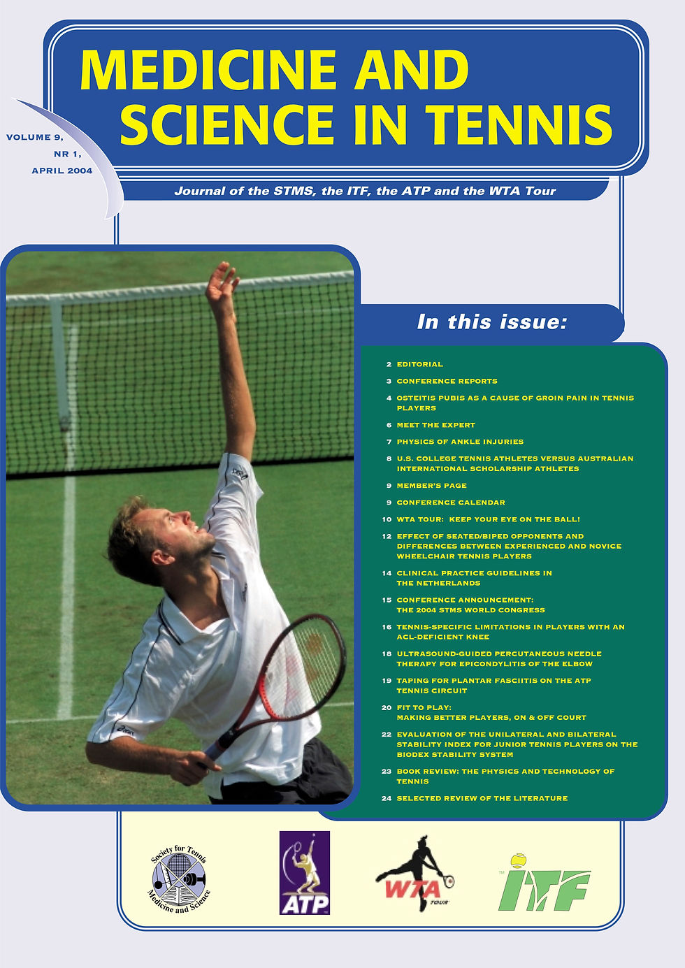 • EDITORIAL
• CONFERENCE REPORTS
• OSTEITIS PUBIS AS A CAUSE OF GROIN PAIN IN TENNIS PLAYERS
• MEET THE EXPERT
• PHYSICS OF ANKLE INJURIES
• U.S. COLLEGE TENNIS ATHLETES VERSUS AUSTRALIAN INTERNATIONAL SCHOLARSHIP ATHLETES
• MEMBER’S PAGE
• CONFERENCE CALENDAR
• WTA TOUR: KEEP YOUR EYE ON THE BALL!
• EFFECT OF SEATED/BIPED OPPONENTS AND DIFFERENCES BETWEEN EXPERIENCED AND NOVICE WHEELCHAIR TENNIS PLAYERS
• CLINICAL PRACTICE GUIDELINES IN THE NETHERLANDS
• CONFERENCE ANNOUNCEMENT: THE 2004 STMS WORLD CONGRESS
• TENNIS-SPECIFIC LIMITATIONS IN PLAYERS WITH AN ACL-DEFICIENT KNEE
• ULTRASOUND-GUIDED PERCUTANEOUS NEEDLE THERAPY FOR EPICONDYLITIS OF THE ELBOW
• TAPING FOR PLANTAR FASCIITIS ON THE ATP TENNIS CIRCUIT
• FIT TO PLAY:
MAKING BETTER PLAYERS, ON & OFF COURT
• EVALUATION OF THE UNILATERAL AND BILATERAL STABILITY INDEX FOR JUNIOR TENNIS PLAYERS ON THE BIODEX STABILITY SYSTEM
• BOOK REVIEW: THE PHYSICS AND TECHNOLOGY OF TENNIS
• SELECTED REVIEW OF THE LITERATURE