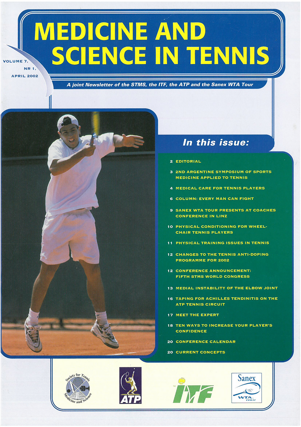 2 EDITORIAL
3 2ND ARGENTINE SYMPOSIUM OF SPORTS
MEDICINE APPLIED TO TENNIS
4 MEDICAL CARE FOR TENNIS PLAYERS
6 COLUMN: EVERY MAN CAN FIGHT
9 SANEX WTA TOUR PRESENTS AT COACHES
10 CONFERENCE IN LINZ
11   PHYSICAL CONDITIONING FOR WHEELCHAIR TENNIS PLAYERS
12    PHYSICAL TRAINING ISSUES IN TENNIS
12    CHANGES TO THE TENNIS ANTI-DOPING PROGRAMME FOR 2002
13    CONFERENCE ANNOUNCEMENT: FIFTH STMS WORLD CONGRESS
16    MEDIAL INSTABILITY OF THE ELBOW JOINT
8.    TAPING FOR ACHILLES TENDINITIS ON THE ATP TENNIS CIRCUIT
17   MEET THE EXPERT
18    TEN WAYS TO INCREASE YOUR PLAYER'S CONFIDENCE
20 CONFERENCE CALENDAR
20 CURRENT CONCEPTS