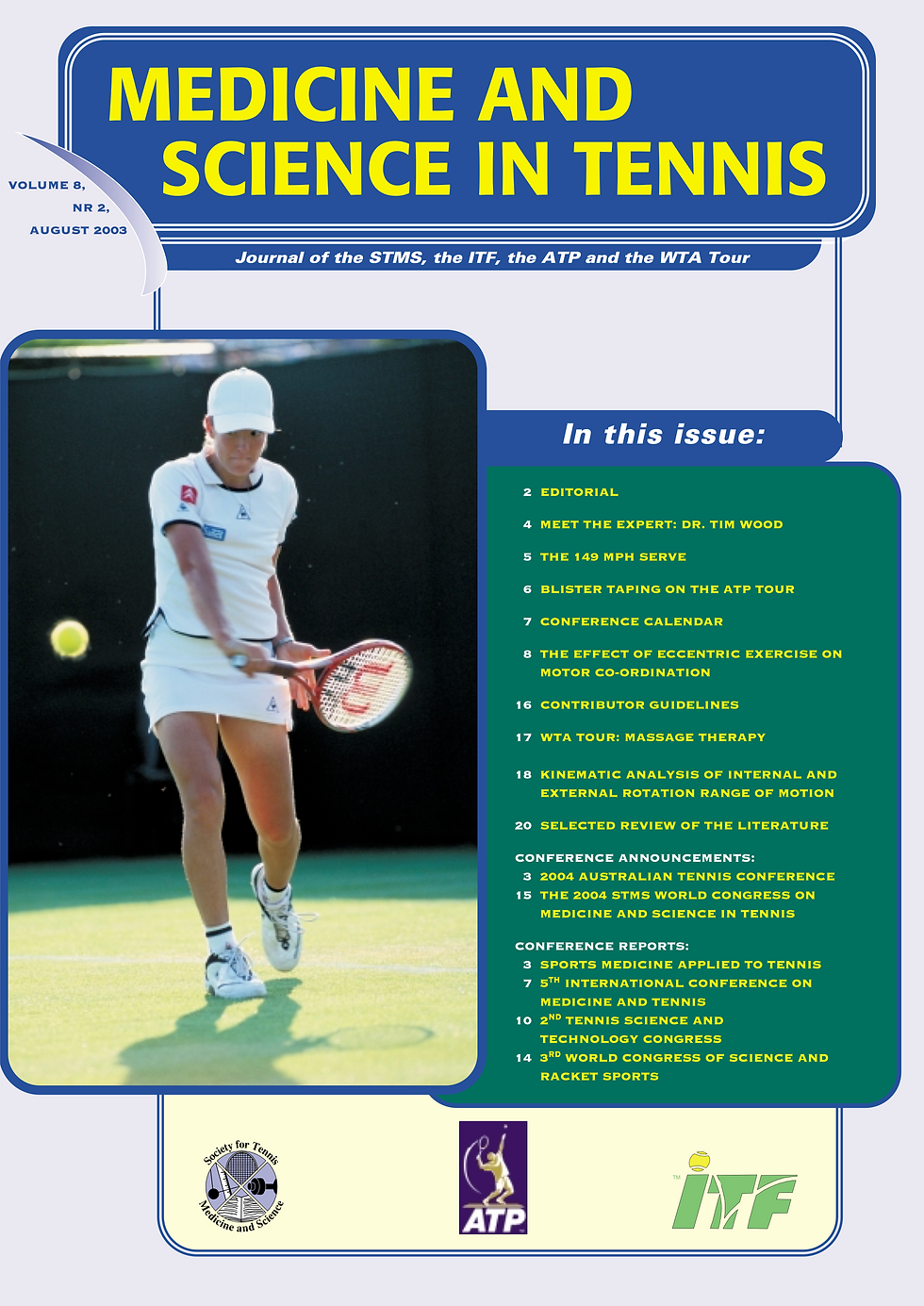 2 EDITORIAL
4 MEET THE EXPERT: DR. TIM WOOD
5 THE 149 MPH SERVE
6 BLISTER TAPING ON THE ATP TOUR
7 CONFERENCE CALENDAR
8 THE EFFECT OF ECCENTRIC EXERCISE ON MOTOR CO-ORDINATION
16 CONTRIBUTOR GUIDELINES
17 WTA TOUR: MASSAGE THERAPY
18 KINEMATIC ANALYSIS OF INTERNAL AND EXTERNAL ROTATION RANGE OF MOTION
20 SELECTED REVIEW OF THE LITERATURE
CONFERENCE ANNOUNCEMENTS:
3 2004 AUSTRALIAN TENNIS CONFERENCE
15 THE 2004 STMS WORLD CONGRESS ON MEDICINE AND SCIENCE IN TENNIS CONFERENCE REPORTS: 3 SPORTS MEDICINE APPLIED TO TENNIS
7 5TH INTERNATIONAL CONFERENCE ON
MEDICINE AND TENNIS
10 2ND TENNIS SCIENCE AND TECHNOLOGY CONGRESS
14 3RD WORLD CONGRESS OF SCIENCE AND RACKET SPORTS