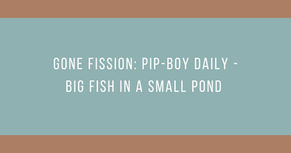Gone Fission: Pip-Boy Daily - Big Fish in a Small Pond
