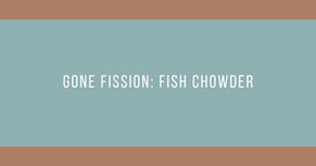 Gone Fission: Fish Chowder