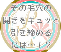その【毛穴の開き】をキュッと引き締めるには！！？？