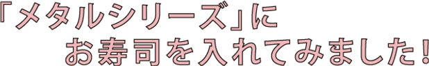 「メタルシリーズ」にお寿司を入れてみました!
