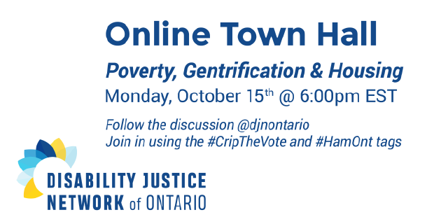 Image Description: Disability Justice Network of Ontario's Logo is on the bottom left. On the right there is a heading that reads "Online Town Hall". Under this there is more text that reads, "Poverty, Gentrification & Housing. Monday, October 15th @ 6:00pm EST. Follow the discussion @djnontario. Join in using the #CripTheVote and #HamOnt tags."