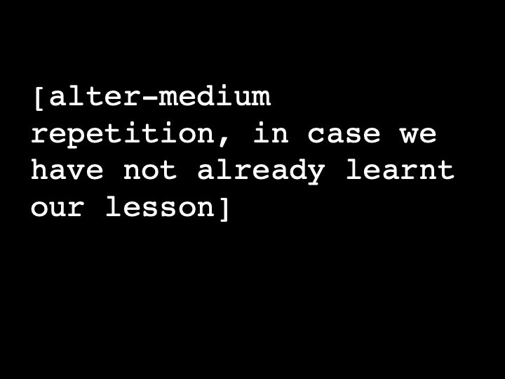 alter-medium repetition, in case we have not already learnt our lesson