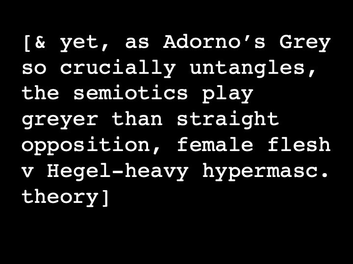 & yet, as Adorno's Grey so crucially untangles, the semiotics play greyer than straight opposition, female flesh v Hegel-heavy hypermasc. theory