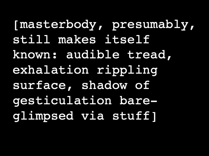 masterbody, presumably, still makes itself known: audible tread, exhalation rippling surface, shadow of gesticulation bare-glimpsed via stuff