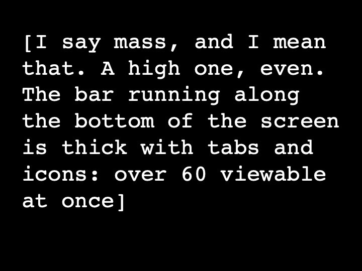 I say mass, and I mean that. A high one, even. The bar running along the bottom of the screen is thick with tabs and icons: over 60 viewable at once