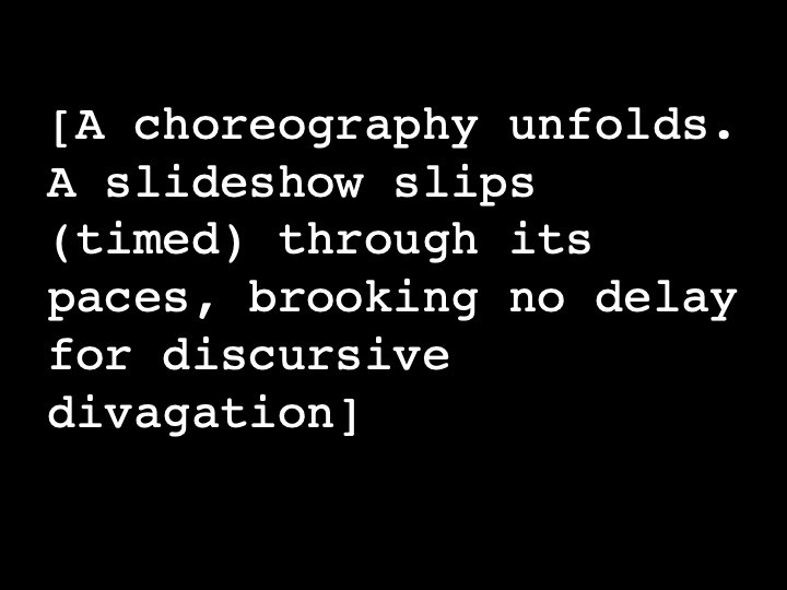 A choreography unfolds. A slideshow slips (timed) through its paces, brooking no delay for discursive divagation